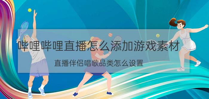 哔哩哔哩直播怎么添加游戏素材 直播伴侣唱歌品类怎么设置？